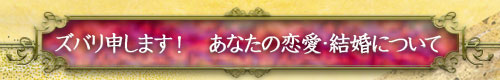 ズバリ申します! あなたの恋愛・結婚について