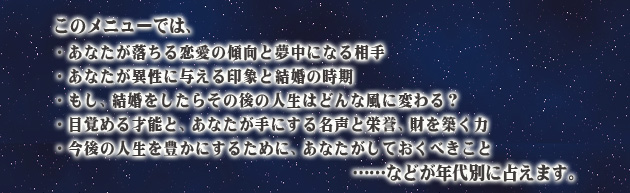 このメニューでは、
・あなたが落ちる恋愛の傾向と夢中になる相手
・あなたが異性に与える印象と結婚の時期
・もし、結婚をしたらその後の人生はどんな風に変わる?
・目覚める才能と、あなたが手にする名声と栄誉、財を築く力
・今後の人生を豊かにするために、あなたがしておくべきこと
……などが年代別に占えます。
