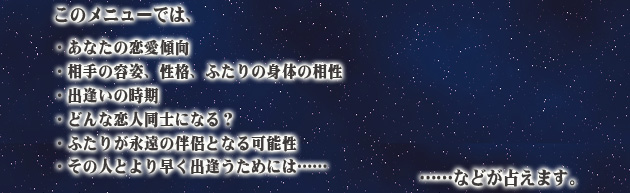 このメニューでは、
・あなたの恋愛傾向
・相手の容姿、性格、ふたりの身体の相性
・出逢いの時期
・どんな恋人同士になる?
・ふたりが永遠の伴侶となる可能性
・その人とより早く出逢うためには
……などが占えます。