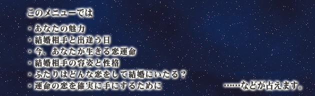 このメニューでは、
・あなたの魅力
・結婚相手と出逢う日
・今、あなたが生きる恋運命
・結婚相手の容姿と性格
・ふたりはどんな恋をして結婚にいたる?
・運命の恋を確実に手にするために
……などが占えます。