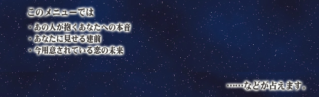 このメニューでは、
・あの人が抱くあなたへの本音
・あなたに見せる建前
・今用意されている恋の未来
……などが占えます。