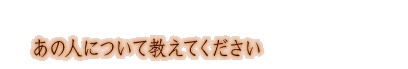 ���̐l�ɂ��ċ����Ă�������