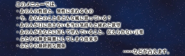 このメニューでは、
・あの人の性格と、異性に求めるもの
・今、あなたのことをどんな風に思っている?
・あの人が口に出さない本当の気持ちと秘めた欲望
・あの人があなたに対して望んでいること、伝えられない言葉
・ふたりの仲を険悪にしてしまう出来事
・ふたりの最終的な関係
……などが占えます。